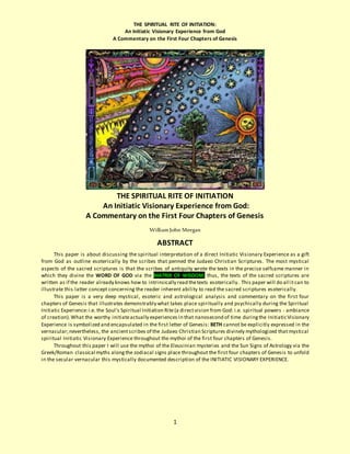 THE SPIRITUAL RITE OF INITIATION:
An Initiatic Visionary Experience from God
A Commentary on the First Four Chapters of Genesis
1
THE SPIRITUAL RITE OF INITIATION
An Initiatic Visionary Experience from God:
A Commentary on the First Four Chapters of Genesis
William John Meegan
ABSTRACT
This paper is about discussing the spiritual interpretation of a direct Initiatic Visionary Experience as a gift
from God as outline esoterically by the scribes that penned the Judaeo Christian Scriptures. The most mystical
aspects of the sacred scriptures is that the scribes of antiquity wrote the texts in the precise selfsame manner in
which they divine the WORD OF GOD via the MATRIX OF WISDOM; thus, the texts of the sacred scriptures are
written as if the reader already knows how to intrinsically read thetexts esoterically. This paper will do all itcan to
illustrate this latter concept concerning the reader inherent ability to read the sacred scriptures esoterically.
This paper is a very deep mystical, esoteric and astrological analysis and commentary on the first four
chapters of Genesis that illustrates demonstrably what takes place spiritually and psychically during the Spiritual
Initiatic Experience:i.e. the Soul’s Spiritual Initiation Rite(a directvision from God: i.e. spiritual powers - ambiance
of creation).What the worthy initiateactually experiences in that nanosecond of time duringthe InitiaticVisionary
Experience is symbolized and encapsulated in the first letter of Genesis: BETH cannot be explicitly expressed in the
vernacular;nevertheless, the ancientscribes of the Judaeo Christian Scriptures divinely mythologized that mystical
spiritual Initiatic Visionary Experience throughout the mythoi of the first four chapters of Genesis.
Throughout this paper I will use the mythoi of the Eleusinian mysteries and the Sun Signs of Astrology via the
Greek/Roman classical myths alongthe zodiacal signs place throughout the first four chapters of Genesis to unfold
in the secular vernacular this mystically documented description of the INITIATIC VISIONARY EXPERIENCE.
 