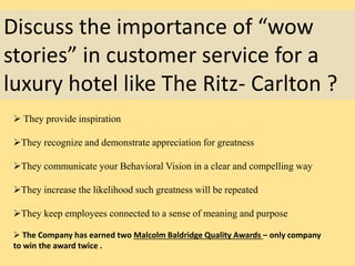 Discuss the importance of “wow
stories” in customer service for a
luxury hotel like The Ritz- Carlton ?
 They provide inspiration
They recognize and demonstrate appreciation for greatness
They communicate your Behavioral Vision in a clear and compelling way
They increase the likelihood such greatness will be repeated
They keep employees connected to a sense of meaning and purpose
 The Company has earned two Malcolm Baldridge Quality Awards – only company
to win the award twice .
 