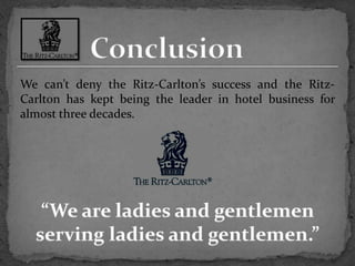 ConclusionWe can’t deny the Ritz-Carlton’s success and the Ritz-Carlton has kept being the leader in hotel business for almost three decades.“We are ladies and gentlemen serving ladies and gentlemen.”