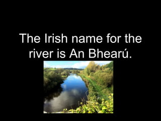 The Irish name for the
river is An Bhearú.
 