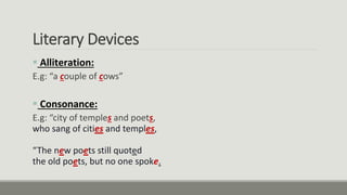 Literary Devices
 Alliteration:
E.g: “a couple of cows”
 Consonance:
E.g: “city of temples and poets,
who sang of cities and temples,
“The new poets still quoted
the old poets, but no one spoke.
 