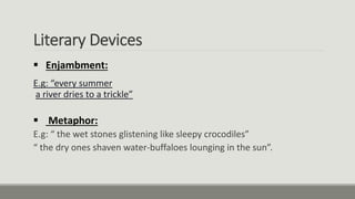 Literary Devices
 Enjambment:
E.g: “every summer
a river dries to a trickle”
 Metaphor:
E.g: “ the wet stones glistening like sleepy crocodiles”
“ the dry ones shaven water-buffaloes lounging in the sun”.
 