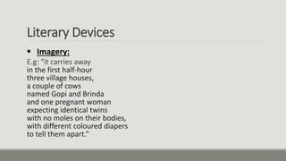 Literary Devices
 Imagery:
E.g: “it carries away
in the first half-hour
three village houses,
a couple of cows
named Gopi and Brinda
and one pregnant woman
expecting identical twins
with no moles on their bodies,
with different coloured diapers
to tell them apart.”
 