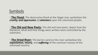 Symbols
 The Flood: The destructive flood at the Vaigai river symbolizes the
cruelty, and oppression of colonizers upon the colonized people.
 The Old and New Poets: The old and new poets, depict how the
literature, what and how things were written were controlled by the
colonizers.
 The Dried River: The barren sand on the river symbolizes the
exploitation, misery, and suffering of the common masses of the
colonized country.
 