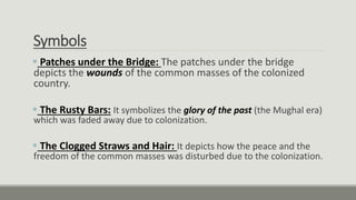 Symbols
 Patches under the Bridge: The patches under the bridge
depicts the wounds of the common masses of the colonized
country.
 The Rusty Bars: It symbolizes the glory of the past (the Mughal era)
which was faded away due to colonization.
 The Clogged Straws and Hair: It depicts how the peace and the
freedom of the common masses was disturbed due to the colonization.
 