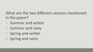 What are the two different seasons mentioned
in the poem?
a. Summer and winter
b. Summer and rainy
c. Spring and winter
d. Spring and rainy
 