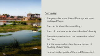 Summary
• The poet talks about how different poets have
portrayed Vaigai.
• Poets write about the same things.
• Poets old and new write about the river’s beauty.
• They do not write about the destructive side of
the river.
• A.K. Ramanujan describes the real horrors of
flooding of river Vaigai.
• He mocks other poets of their indifference to it.
 