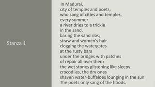 Stanza 1
In Madurai,
city of temples and poets,
who sang of cities and temples,
every summer
a river dries to a trickle
in the sand,
baring the sand ribs,
straw and women's hair
clogging the watergates
at the rusty bars
under the bridges with patches
of repair all over them
the wet stones glistening like sleepy
crocodiles, the dry ones
shaven water-buffaloes lounging in the sun
The poets only sang of the floods.
 