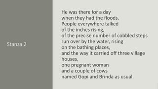 Stanza 2
He was there for a day
when they had the floods.
People everywhere talked
of the inches rising,
of the precise number of cobbled steps
run over by the water, rising
on the bathing places,
and the way it carried off three village
houses,
one pregnant woman
and a couple of cows
named Gopi and Brinda as usual.
 