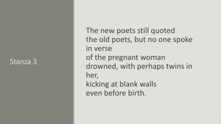 Stanza 3
The new poets still quoted
the old poets, but no one spoke
in verse
of the pregnant woman
drowned, with perhaps twins in
her,
kicking at blank walls
even before birth.
 