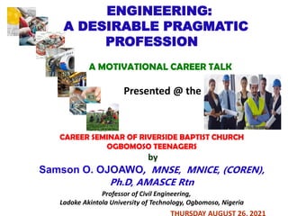 ENGINEERING:
A DESIRABLE PRAGMATIC
PROFESSION
A MOTIVATIONAL CAREER TALK
Presented @ the
CAREER SEMINAR OF RIVERSIDE BAPTIST CHURCH
OGBOMOSO TEENAGERS
by
Samson O. OJOAWO, MNSE, MNICE, (COREN),
Ph.D, AMASCE Rtn
Professor of Civil Engineering,
Ladoke Akintola University of Technology, Ogbomoso, Nigeria
THURSDAY AUGUST 26, 2021
 