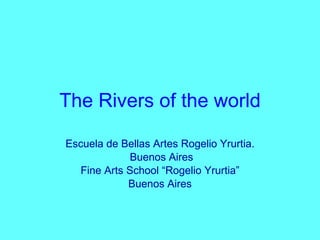 The Rivers of the world Escuela de Bellas Artes Rogelio Yrurtia. Buenos Aires Fine Arts School “Rogelio Yrurtia” Buenos Aires 