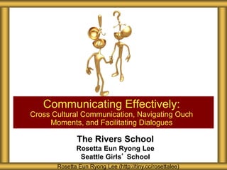 The Rivers School
Rosetta Eun Ryong Lee
Seattle Girls’ School
Communicating Effectively:
Cross Cultural Communication, Navigating Ouch
Moments, and Facilitating Dialogues
Rosetta Eun Ryong Lee (http://tiny.cc/rosettalee)
 