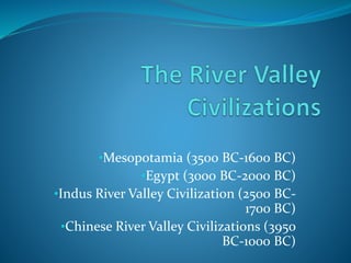 •Mesopotamia (3500 BC-1600 BC) 
•Egypt (3000 BC-2000 BC) 
•Indus River Valley Civilization (2500 BC- 
1700 BC) 
•Chinese River Valley Civilizations (3950 
BC-1000 BC) 
 