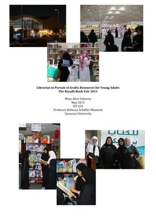 Librarian in Pursuit of Arabic Resources for Young Adults
               The Riyadh Book Fair 2011

                   Mary Alice Osborne
                        May 2011
                         IST 635
           Professor Rebecca Schaffer-Mannion
                   Syracuse University
 