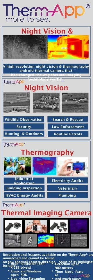  High resolution (384
x 288 pixels)
 Linux and Windows
open SDK
 Live video Streaming
Night Vision &
Thermography
A high resolution night vision & thermography
android thermal camera that
has changed the way thermal imaging
technology works!
Night Vision
Thermography
Thermal Imaging Camera
Resolution and features available on the Therm-App® are
unmatched and cannot be found
on any Thermal Camera this size.  Some of its highlights
include:
Wildlife Observation
Security
Hunting & Outdoors
Search & Rescue
Law Enforcement
Routine Patrols
Industrial
Application
Building Inspection
HVAC Energy Audits
Electricity Audits
Veterinary
Plumbing
 Detection up to
900 meters
 Time lapse featu
re

 
