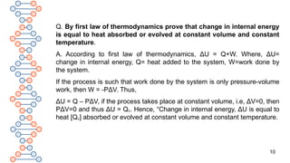 10
Q. By first law of thermodynamics prove that change in internal energy
is equal to heat absorbed or evolved at constant volume and constant
temperature.
A. According to first law of thermodynamics, ΔU = Q+W. Where, ΔU=
change in internal energy, Q= heat added to the system, W=work done by
the system.
If the process is such that work done by the system is only pressure-volume
work, then W = -PΔV. Thus,
ΔU = Q – PΔV, if the process takes place at constant volume, i.e, ΔV=0, then
PΔV=0 and thus ΔU = Qv. Hence, “Change in internal energy, ΔU is equal to
heat [Qv] absorbed or evolved at constant volume and constant temperature.
 