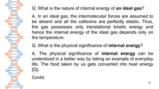 11
Q. What is the nature of internal energy of an ideal gas?
A. In an ideal gas, the intermolecular forces are assumed to
be absent and all the collisions are perfectly elastic. Thus,
the gas possesses only translational kinetic energy and
hence the internal energy of the ideal gas depends only on
the temperature.
Q. What is the physical significance of internal energy?
A. The physical significance of internal energy can be
understood in a better way by taking an example of everyday
life. The food taken by us gets converted into heat energy
[Q].
Contd.
 