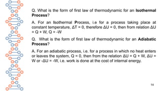 14
Q. What is the form of first law of thermodynamic for an Isothermal
Process?
A. For an Isothermal Process, i.e for a process taking place at
constant temperature, ΔT = 0, therefore ΔU = 0, then from relation ΔU
= Q + W, Q = -W
Q. What is the form of first law of thermodynamic for an Adiabatic
Process?
A. For an adiabatic process, i.e. for a process in which no heat enters
or leaves the system, Q = 0, then from the relation ΔU = Q + W, ΔU =
W or -ΔU = -W, i.e. work is done at the cost of internal energy.
 