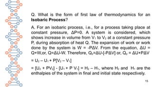 15
Q. What is the form of first law of thermodynamics for an
Isobaric Process?
A. For an isobaric process, i.e., for a process taking place at
constant pressure, ΔP=0. A system is considered, which
shows increase in volume from V1 to V2 at a constant pressure
P, during absorption of heat Q. The expansion of work or work
done by the system is W = -PΔV. From the equation, ΔU =
Q+W,or, Q=ΔU-W. Therefore, Qp=ΔU-[-PΔV] or, Qp = ΔU+PΔV
= U2 – U1 + P[V2 – V1]
= [U2 + PV2] - [U1 + P V1] = H2 – H1, where H2 and H1 are the
enthalpies of the system in final and initial state respectively.
 