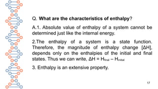 17
Q. What are the characteristics of enthalpy?
A.1. Absolute value of enthalpy of a system cannot be
determined just like the internal energy.
2.The enthalpy of a system is a state function.
Therefore, the magnitude of enthalpy change [ΔH],
depends only on the enthalpies of the initial and final
states. Thus we can write, ΔH = Hfinal – Hinitial
3. Enthalpy is an extensive property.
 