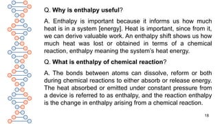 18
Q. Why is enthalpy useful?
A. Enthalpy is important because it informs us how much
heat is in a system [energy]. Heat is important, since from it,
we can derive valuable work. An enthalpy shift shows us how
much heat was lost or obtained in terms of a chemical
reaction, enthalpy meaning the system’s heat energy.
Q. What is enthalpy of chemical reaction?
A. The bonds between atoms can dissolve, reform or both
during chemical reactions to either absorb or release energy.
The heat absorbed or emitted under constant pressure from
a device is referred to as enthalpy, and the reaction enthalpy
is the change in enthalpy arising from a chemical reaction.
 
