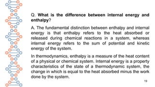19
Q. What is the difference between internal energy and
enthalpy?
A. The fundamental distinction between enthalpy and internal
energy is that enthalpy refers to the heat absorbed or
released during chemical reactions in a system, whereas
internal energy refers to the sum of potential and kinetic
energy of the system.
In thermodynamics, enthalpy is a measure of the heat content
of a physical or chemical system. Internal energy is a property
characteristics of the state of a thermodynamic system, the
change in which is equal to the heat absorbed minus the work
done by the system.
 