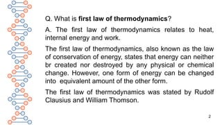 2
Q. What is first law of thermodynamics?
A. The first law of thermodynamics relates to heat,
internal energy and work.
The first law of thermodynamics, also known as the law
of conservation of energy, states that energy can neither
br created nor destroyed by any physical or chemical
change. However, one form of energy can be changed
into equivalent amount of the other form.
The first law of thermodynamics was stated by Rudolf
Clausius and William Thomson.
 