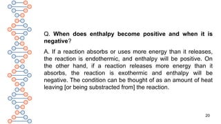 20
Q. When does enthalpy become positive and when it is
negative?
A. If a reaction absorbs or uses more energy than it releases,
the reaction is endothermic, and enthalpy will be positive. On
the other hand, if a reaction releases more energy than it
absorbs, the reaction is exothermic and enthalpy will be
negative. The condition can be thought of as an amount of heat
leaving [or being substracted from] the reaction.
 