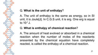 21
Q. What is the unit of enthalpy?
A. The unit of enthalpy is the same as energy, so in SI
unit, it is Joule[J]. In C.G.S unit, it is erg. One erg is equal
to 10-7
J.
Q. What is enthalpy of chemical reaction?
A. The amount of heat evolved or absorbed in a chemical
reaction when the number of moles of the reactants
aresented by the chemical equation have completely
reacted, is called the enthalpy of a chemical reaction.
 