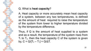 22
Q. What is heat capacity?
A. Heat capacity or more accurately mean heat capacity
of a system, between any two temperatures, is defined
as the amount of heat required to raise the temperature
of the system from lower to higher temperature divided
by the temperature difference.
Thus, if Q is the amount of heat supplied to a system
and as a result, the temperature of the system rises from
T1 to T2, then the heat capacity C of the system is given
by, C = Q/[T2 – T1] = Q/ΔT.
 