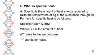 23
Q. What is specific heat?
A. Specific is the amount of heat energy required to
raise the temperature of 1g of the substance through 1K.
Formula for specific heat is as follows;
Specific Heat = Q/mΔT
Where, ‘Q’ is the amount of heat
ΔT refers to the temperature
‘m’ stands for mass
 