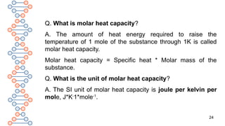 24
Q. What is molar heat capacity?
A. The amount of heat energy required to raise the
temperature of 1 mole of the substance through 1K is called
molar heat capacity.
Molar heat capacity = Specific heat * Molar mass of the
substance.
Q. What is the unit of molar heat capacity?
A. The SI unit of molar heat capacity is joule per kelvin per
mole, J*K-
1*mole-1
.
 