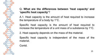 25
Q. What are the differences between ‘heat capacity’ and
‘specific heat capacity’?
A.1. Heat capacity is the amount of heat required to increase
the temperature of a body by 1°C.
Specific heat capacity is the amount of heat required to
increase the temperature of a unit mass of a substance by 1°C.
2. Heat capacity depends on the mass of the material.
Specific heat capacity is independent of the mass of the
material.
Contd.
 