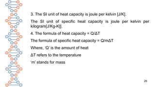 26
3. The SI unit of heat capacity is joule per kelvin [J/K].
The SI unit of specific heat capacity is joule per kelvin per
kilogram[J/Kg-K]].
4. The formula of heat capacity = Q/ΔT
The formula of specific heat capacity = Q/mΔT
Where, ‘Q’ is the amount of heat
ΔT refers to the temperature
‘m’ stands for mass
 