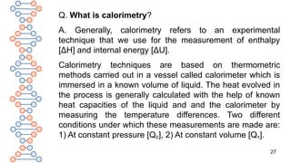 27
Q. What is calorimetry?
A. Generally, calorimetry refers to an experimental
technique that we use for the measurement of enthalpy
[ΔH] and internal energy [ΔU].
Calorimetry techniques are based on thermometric
methods carried out in a vessel called calorimeter which is
immersed in a known volume of liquid. The heat evolved in
the process is generally calculated with the help of known
heat capacities of the liquid and and the calorimeter by
measuring the temperature differences. Two different
conditions under which these measurements are made are:
1) At constant pressure [Qp], 2) At constant volume [Qv].
 