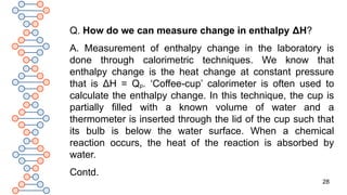 28
Q. How do we can measure change in enthalpy ΔH?
A. Measurement of enthalpy change in the laboratory is
done through calorimetric techniques. We know that
enthalpy change is the heat change at constant pressure
that is ΔH = Qp. ‘Coffee-cup’ calorimeter is often used to
calculate the enthalpy change. In this technique, the cup is
partially filled with a known volume of water and a
thermometer is inserted through the lid of the cup such that
its bulb is below the water surface. When a chemical
reaction occurs, the heat of the reaction is absorbed by
water.
Contd.
 