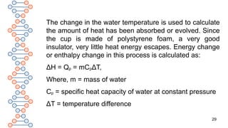 29
The change in the water temperature is used to calculate
the amount of heat has been absorbed or evolved. Since
the cup is made of polystyrene foam, a very good
insulator, very little heat energy escapes. Energy change
or enthalpy change in this process is calculated as:
ΔH = Qp = mCpΔT,
Where, m = mass of water
Cp = specific heat capacity of water at constant pressure
ΔT = temperature difference
 