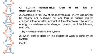 3
Q. Explain mathematical form of first law of
thermodynamics.
A. According to first law of thermodynamics, energy can neither
be created nor destroyed but one form of energy can be
changed into equivalent amount of the other form. The internal
energy of a system can be changed by any one of the following
methods:
1. By heating or cooling the system.
2. When work is done on the system or work is done by the
system.
Contd.
 