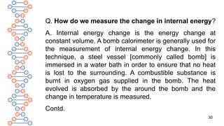 30
Q. How do we measure the change in internal energy?
A. Internal energy change is the energy change at
constant volume. A bomb calorimeter is generally used for
the measurement of internal energy change. In this
technique, a steel vessel [commonly called bomb] is
immersed in a water bath in order to ensure that no heat
is lost to the surrounding. A combustible substance is
burnt in oxygen gas supplied in the bomb. The heat
evolved is absorbed by the around the bomb and the
change in temperature is measured.
Contd.
 