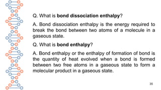35
Q. What is bond dissociation enthalpy?
A. Bond dissociation enthalpy is the energy required to
break the bond between two atoms of a molecule in a
gaseous state.
Q. What is bond enthalpy?
A. Bond enthalpy or the enthalpy of formation of bond is
the quantity of heat evolved when a bond is formed
between two free atoms in a gaseous state to form a
molecular product in a gaseous state.
 