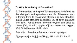 36
Q. What is enthalpy of formation?
A. The standard enthalpy of formation [ΔHf] is defined as
the change in enthalpy when one mole of the compound
is formed from its constituent elements in their standard
states under standard conditions i.e. at 1atm pressure
and 25°C. For example, although oxygen can exist as
ozone (O3), atomic oxygen [O], and molecular oxygen
[O2], O2 is the most stable state.
Formation of methane from carbon and hydrogen:
C[graphite,s] + 2H2[g] → CH4[g], ΔHf = -74.81kJmol-1
 