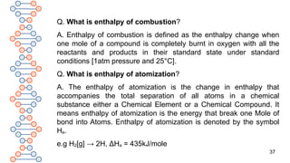 37
Q. What is enthalpy of combustion?
A. Enthalpy of combustion is defined as the enthalpy change when
one mole of a compound is completely burnt in oxygen with all the
reactants and products in their standard state under standard
conditions [1atm pressure and 25°C].
Q. What is enthalpy of atomization?
A. The enthalpy of atomization is the change in enthalpy that
accompanies the total separation of all atoms in a chemical
substance either a Chemical Element or a Chemical Compound. It
means enthalpy of atomization is the energy that break one Mole of
bond into Atoms. Enthalpy of atomization is denoted by the symbol
Ha.
e.g H2[g] → 2H, ΔHa = 435kJ/mole
 