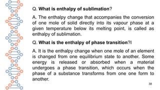 38
Q. What is enthalpy of sublimation?
A. The enthalpy change that accompanies the conversion
of one mole of solid directly into its vapour phase at a
given temperature below its melting point, is called as
enthalpy of sublimation.
Q. What is the enthalpy of phase transition?I
A. It is the enthalpy change when one mole of an element
is changed from one equilibrium state to another. Some
energy is released or absorbed when a material
undergoes a phase transition, which occurs when the
phase of a substance transforms from one one form to
another.
 