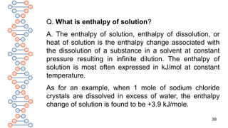 39
Q. What is enthalpy of solution?
A. The enthalpy of solution, enthalpy of dissolution, or
heat of solution is the enthalpy change associated with
the dissolution of a substance in a solvent at constant
pressure resulting in infinite dilution. The enthalpy of
solution is most often expressed in kJ/mol at constant
temperature.
As for an example, when 1 mole of sodium chloride
crystals are dissolved in excess of water, the enthalpy
change of solution is found to be +3.9 kJ/mole.
 