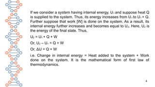4
If we consider a system having internal energy, U1 and suppose heat Q
is supplied to the system. Thus, its energy increases from U1 to U1 + Q.
Further suppose that work [W] is done on the system. As a result, its
internal energy further increases and becomes equal to U2. Here, U2 is
the energy of the final state. Thus,
U2 = U1 + Q + W
Or, U2 – U1 = Q + W
Or, ΔU = Q + W
i.e. Change in internal energy = Heat added to the system + Work
done on the system. It is the mathematical form of first law of
thermodynamics.
 