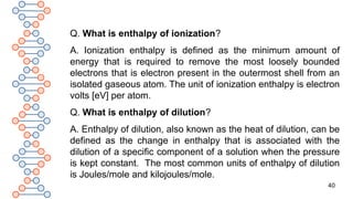 40
Q. What is enthalpy of ionization?
A. Ionization enthalpy is defined as the minimum amount of
energy that is required to remove the most loosely bounded
electrons that is electron present in the outermost shell from an
isolated gaseous atom. The unit of ionization enthalpy is electron
volts [eV] per atom.
Q. What is enthalpy of dilution?
A. Enthalpy of dilution, also known as the heat of dilution, can be
defined as the change in enthalpy that is associated with the
dilution of a specific component of a solution when the pressure
is kept constant. The most common units of enthalpy of dilution
is Joules/mole and kilojoules/mole.
 