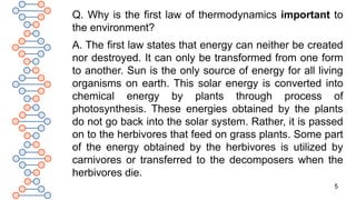 5
Q. Why is the first law of thermodynamics important to
the environment?
A. The first law states that energy can neither be created
nor destroyed. It can only be transformed from one form
to another. Sun is the only source of energy for all living
organisms on earth. This solar energy is converted into
chemical energy by plants through process of
photosynthesis. These energies obtained by the plants
do not go back into the solar system. Rather, it is passed
on to the herbivores that feed on grass plants. Some part
of the energy obtained by the herbivores is utilized by
carnivores or transferred to the decomposers when the
herbivores die.
 