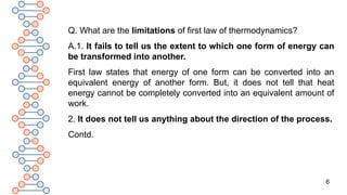 6
Q. What are the limitations of first law of thermodynamics?
A.1. It fails to tell us the extent to which one form of energy can
be transformed into another.
First law states that energy of one form can be converted into an
equivalent energy of another form. But, it does not tell that heat
energy cannot be completely converted into an equivalent amount of
work.
2. It does not tell us anything about the direction of the process.
Contd.
 