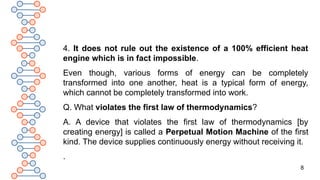 8
4. It does not rule out the existence of a 100% efficient heat
engine which is in fact impossible.
Even though, various forms of energy can be completely
transformed into one another, heat is a typical form of energy,
which cannot be completely transformed into work.
Q. What violates the first law of thermodynamics?
A. A device that violates the first law of thermodynamics [by
creating energy] is called a Perpetual Motion Machine of the first
kind. The device supplies continuously energy without receiving it.
.
 